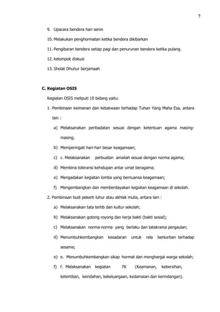 7

  9. Upacara bendera hari senin

  10. Melakukan penghormatan ketika bendera dikibarkan

  11. Pengibaran bendera setiap pagi dan penurunan bendera ketika pulang.

  12. kelompok diskusi

  13. Sholat Dhuhur berjamaah



C. Kegiatan OSIS

  Kegiatan OSIS meliputi 10 bidang yaitu:

  1. Pembinaan keimanan dan ketakwaan terhadap Tuhan Yang Maha Esa, antara

    lain :

     a) Melaksanakan peribadatan sesuai dengan ketentuan agama masing-

         masing;

     b) Memperingati hari-hari besar keagamaan;

     c) c. Melaksanakan     perbuatan amaliah sesuai dengan norma agama;

     d) Membina toleransi kehidupan antar umat beragama;

     e) Mengadakan kegiatan lomba yang bernuansa keagamaan;

     f) Mengembangkan dan memberdayakan kegiatan keagamaan di sekolah.

  2. Pembinaan budi pekerti luhur atau akhlak mulia, antara lain :

     a) Melaksanakan tata tertib dan kultur sekolah;

     b) Melaksanakan gotong royong dan kerja bakti (bakti sosial);

     c) Melaksanakan norma-norma yang berlaku dan tatakrama pergaulan;

     d) Menumbuhkembangkan          kesadaran    untuk   rela   berkorban terhadap

         sesama;

     e) e. Menumbuhkembangkan sikap hormat dan menghargai warga sekolah;

     f) f. Melaksanakan     kegiatan        7K     (Keamanan,     kebersihan,

         ketertiban, keindahan, kekeluargaan, kedamaian dan kerindangan).
 