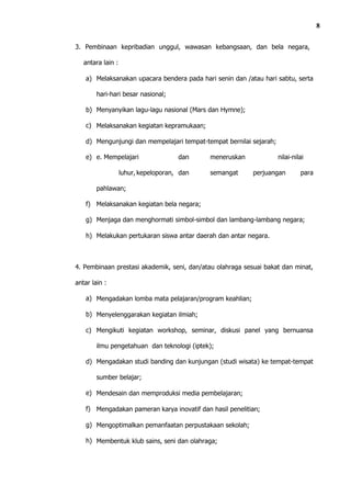 8

3. Pembinaan kepribadian unggul, wawasan kebangsaan, dan bela negara,

   antara lain :

    a) Melaksanakan upacara bendera pada hari senin dan /atau hari sabtu, serta

        hari-hari besar nasional;

    b) Menyanyikan lagu-lagu nasional (Mars dan Hymne);

    c) Melaksanakan kegiatan kepramukaan;

    d) Mengunjungi dan mempelajari tempat-tempat bernilai sejarah;

    e) e. Mempelajari                 dan    meneruskan              nilai-nilai

                   luhur, kepeloporan, dan   semangat      perjuangan         para

        pahlawan;

    f) Melaksanakan kegiatan bela negara;

    g) Menjaga dan menghormati simbol-simbol dan lambang-lambang negara;

    h) Melakukan pertukaran siswa antar daerah dan antar negara.



4. Pembinaan prestasi akademik, seni, dan/atau olahraga sesuai bakat dan minat,

antar lain :

    a) Mengadakan lomba mata pelajaran/program keahlian;

    b) Menyelenggarakan kegiatan ilmiah;

    c) Mengikuti kegiatan workshop, seminar, diskusi panel yang bernuansa

        ilmu pengetahuan dan teknologi (iptek);

    d) Mengadakan studi banding dan kunjungan (studi wisata) ke tempat-tempat

        sumber belajar;

    e) Mendesain dan memproduksi media pembelajaran;

    f) Mengadakan pameran karya inovatif dan hasil penelitian;

    g) Mengoptimalkan pemanfaatan perpustakaan sekolah;

    h) Membentuk klub sains, seni dan olahraga;
 