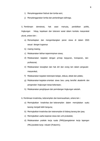 9

    i)   Menyelenggarakan festival dan lomba seni;

    j) Menyelenggarakan lomba dan pertandingan olahraga.



5. Pembinaan       demokrasi,     hak    asasi      manusia,   pendidikan        politik,

lingkungan      hidup, kepekaan dan toleransi sosial dalam konteks masyarakat

plural, antara lain :

    a) Memantapkan       dan    mengembangkan       peran   siswa   di   dalam    OSIS

         sesuai dengan tugasnya

    b) masing-masing;

    c) Melaksanakan latihan kepemimpinan siswa;

    d) Melaksanakan kegiatan dengan prinsip kejujuran, transparan, dan

         profesional;

    e) Melaksanakan kewajiban dan hak diri dan orang lain dalam pergaulan

         masyarakat;

    f) Melaksanakan kegiatan kelompok belajar, diskusi, debat dan pidato;

    g) Melaksanakan kegiatan orientasi siswa baru yang bersifat akademik dan

         pengenalan lingkungan tanpa kekerasan;

    h) Melaksanakan penghijauan dan perindangan lingkungan sekolah.



6. Pembinaan kreativitas, keterampilan dan kewirausahaan, antara lain :

    a) Meningkatkan kreativitas dan keterampilan dalam menciptakan suatu

         barang menjadi lebih berguna;

    b) Meningkatkan kreativitas dan keterampilan di bidang barang dan jasa;

    c) Meningkatkan usaha koperasi siswa dan unit produkdsi;

    d) Melaksanakan praktek kerja nyata (PKN)/pengalaman kerja lapangan

         (PKL)/praktek kerja industri (Prakerim);
 
