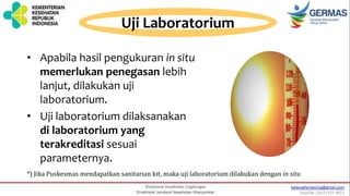 Uji Laboratorium
• Apabila hasil pengukuran in situ
memerlukan penegasan lebih
lanjut, dilakukan uji
laboratorium.
• Uji laboratorium dilaksanakan
di laboratorium yang
terakreditasi sesuai
parameternya.
*) Jika Puskesmas mendapatkan sanitarian kit, maka uji laboratorium dilakukan dengan in situ
 