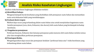 Analisis Risiko Kesehatan Lingkungan
Analisis risiko kesehatan lingkungan dilakukan melalui:
a) Identifikasi bahaya
Mengenal dampak buruk kesehatan yang disebabkan oleh pemajanan suatu bahan dan memastikan
mutu serta kekuatan bukti yang mendukungnya.
b) Evaluasi dosis respon
Melihat daya racun yang terkandung dalam suatu bahan atau untuk menjelaskan bagaimana suatu
kondisi pemajanan (cara, dosis, frekuensi, dan durasi) oleh suatu bahan yang berdampak terhadap
kesehatan.
c) Pengukuran pemajanan
Perkiraan besaran, frekuensi dan lamanya pemajanan pada manusia oleh suatu bahan melalui semua
jalur dan menghasilkan perkiraan pemajanan.
d) Penetapan Risiko.
Mengintegrasikan daya racun dan pemajanan kedalam “perkiraan batas atas” risiko kesehatan yang
terkandung dalam suatu bahan.
 