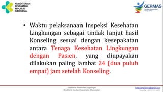 • Waktu pelaksanaan Inspeksi Kesehatan
Lingkungan sebagai tindak lanjut hasil
Konseling sesuai dengan kesepakatan
antara Tenaga Kesehatan Lingkungan
dengan Pasien, yang diupayakan
dilakukan paling lambat 24 (dua puluh
empat) jam setelah Konseling.
 