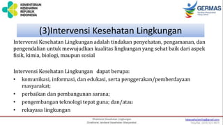 (3)Intervensi Kesehatan Lingkungan
Intervensi Kesehatan Lingkungan adalah tindakan penyehatan, pengamanan, dan
pengendalian untuk mewujudkan kualitas lingkungan yang sehat baik dari aspek
fisik, kimia, biologi, maupun sosial
Intervensi Kesehatan Lingkungan dapat berupa:
• komunikasi, informasi, dan edukasi, serta penggerakan/pemberdayaan
masyarakat;
• perbaikan dan pembangunan sarana;
• pengembangan teknologi tepat guna; dan/atau
• rekayasa lingkungan
 