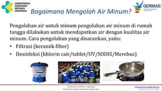 Bagaimana Mengolah Air Minum?
Pengolahan air untuk minum pengolahan air minum di rumah
tangga dilakukan untuk mendapatkan air dengan kualitas air
minum. Cara pengolahan yang disarankan, yaitu:
• Filtrasi (keramik filter)
• Desinfeksi (khlorin cair/tablet/UV/SODIS/Merebus)
 