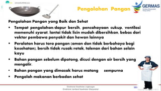 Pengolahan Pangan
Pengolahan Pangan yang Baik dan Sehat
 Tempat pengolahan/dapur bersih, pencahayaan cukup, ventilasi
memenuhi syarat, lantai tidak licin mudah dibersihkan, bebas dari
vektor pembawa penyakit dan hewan lainnya
 Peralatan harus tara pangan (aman dan tidak berbahaya bagi
kesehatan), bersih tidak rusak/retak, talenan dari bahan selain
kayu
 Bahan pangan sebelum dipotong, dicuci dengan air bersih yang
mengalir.
• Bahan pangan yang dimasak harus matang sempurna
 Pengolah makanan berbadan sehat
 