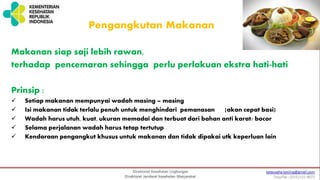 Pengangkutan Makanan
Makanan siap saji lebih rawan,
terhadap pencemaran sehingga perlu perlakuan ekstra hati-hati
Prinsip :
 Setiap makanan mempunyai wadah masing – masing
 Isi makanan tidak terlalu penuh untuk menghindari pemanasan [akan cepat basi)
 Wadah harus utuh, kuat, ukuran memadai dan terbuat dari bahan anti karat/ bocor
 Selama perjalanan wadah harus tetap tertutup
 Kendaraan pengangkut khusus untuk makanan dan tidak dipakai utk keperluan lain
 