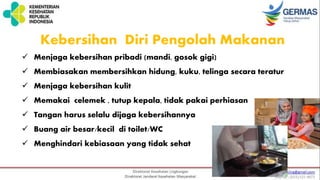  Menjaga kebersihan pribadi (mandi, gosok gigi)
 Membiasakan membersihkan hidung, kuku, telinga secara teratur
 Menjaga kebersihan kulit
 Memakai celemek , tutup kepala, tidak pakai perhiasan
 Tangan harus selalu dijaga kebersihannya
 Buang air besar/kecil di toilet/WC
 Menghindari kebiasaan yang tidak sehat
Kebersihan Diri Pengolah Makanan
 