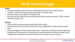 Reuse:
• Gunakan kembali wadah/kemasan untuk fungsi yang sama atau fungsi lainnya
• Gunakan wadah/kantong yang dapat digunakan berulang-ulang
• Gunakan baterai yang dapat di charge kembali
• Jual atau berikan sampah yang terpilah kepada pihak yang memerlukan (Bank Sampah,
Sedekah Sampah, dll.)
Reduce:
• Pilih produk dengan pengemas yang dapat didaur ulang
• Hindari pemakaian dan pembelian produk yang menghasilkan sampah dalam jumlah
besar
• Kurangi penggunaan bahan sekali pakai misal : membawa tas belanja untuk mengurangi
penggunaan kantong plastik, menggunakan rantang (membeli makanan matang) untuk
mengurangi sampah dari styrofoam, plastik, kertas sebagai wadah makanan
3R di rumah tangga
 