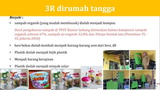Recycle :
• sampah organik (yang mudah membusuk) diolah menjadi kompos.
Hasil pengukuran sampah di TPST Bantar Gebang ditemukan bahwa komposisi sampah
organik sebesar 67%, sampah an-organik 32,8% dan 2%nya bentuk lain (Penelitian TL-
UI, Jakarta 2010)
• besi bekas diolah kembali menjadi barang-barang seni dari besi, dll
• Plastik diolah menjadi bijih plastik
• Menjadi barang kerajinan
• Plastik diolah menjadi minyak solar
3R dirumah tangga
 
