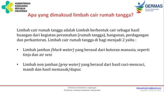 Apa yang dimaksud limbah cair rumah tangga?
Limbah cair rumah tangga adalah Limbah berbentuk cair sebagai hasil
buangan dari kegiatan perumahan (rumah tangga), bangunan, perdagangan
dan perkantoran. Limbah cair rumah tangga di bagi menjadi 2 yaitu :
• Limbah jamban (black water) yang berasal dari kotoran manusia, seperti
tinja dan air seni
• Limbah non jamban (grey water) yang berasal dari hasil cuci-mencuci,
mandi dan hasil memasak/dapur.
 