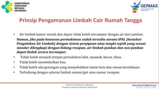 Prinsip Pengamanan Limbah Cair Rumah Tangga
• Air limbah kamar mandi dan dapur tidak boleh tercampur dengan air dari jamban.
Namun, jika pada kawasan permukiman sudah tersedia sarana IPAL (Instalasi
Pengolahan Air Limbah) dengan sistem perpipaan atau tangki septik yang sesuai
standar dilengkapi dengan bidang resapan, air limbah jamban dan non jamban
dapat diolah secara tercampur.
• Tidak boleh menjadi tempat perindukan lalat, nyamuk, kecoa, tikus.
• Tidak boleh menimbulkan bau.
• Tidak boleh ada genangan yang menyebabkan lantai licin dan rawan kecelakaan.
• Terhubung dengan saluran limbah umum/got atau sumur resapan.
 
