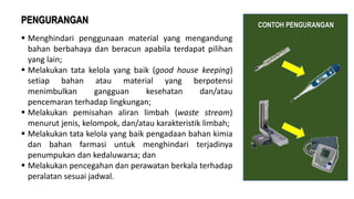  Menghindari penggunaan material yang mengandung
bahan berbahaya dan beracun apabila terdapat pilihan
yang lain;
 Melakukan tata kelola yang baik (good house keeping)
setiap bahan atau material yang berpotensi
menimbulkan gangguan kesehatan dan/atau
pencemaran terhadap lingkungan;
 Melakukan pemisahan aliran limbah (waste stream)
menurut jenis, kelompok, dan/atau karakteristik limbah;
 Melakukan tata kelola yang baik pengadaan bahan kimia
dan bahan farmasi untuk menghindari terjadinya
penumpukan dan kedaluwarsa; dan
 Melakukan pencegahan dan perawatan berkala terhadap
peralatan sesuai jadwal.
PENGURANGAN CONTOH PENGURANGAN
 
