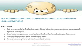 IDENTIFIKASIPERMASALAHANKESLING DI DAERAHTANGGAPDARURAT(RAPIDENVIRONMENTAL
HEALTHASSESSMENT/REHA)
A. DATAUMUM:
1. Data yang menggambarkan kejadian kedaruratan, diskripsi kedaruratan yang menggambarkan besaran atau skala
kejadian, & waktu kejadian,
2. Lokasi kejadian menggambarkan tempat kejadian di desa/kelurahan, kecamatan, kabupaten/kota, provinsi,
3. Letak geografis: pegunungan, pantai, pulau atau yang lainnya.
4. Jumlah penduduk yang terancam, jumlah jiwa, dan kepala keluarga.
 