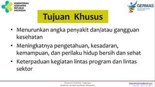 Tujuan Khusus
• Menurunkan angka penyakit dan/atau gangguan
kesehatan
• Meningkatnya pengetahuan, kesadaran,
kemampuan, dan perilaku hidup bersih dan sehat
• Keterpaduan kegiatan lintas program dan lintas
sektor
 