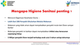 Mengapa Higiene Sanitasi penting ?
• Menurut Organisasi Kesehatan Dunia :
• Lebih Dari 200 Penyakit Ditularkan Melalui Makanan
- Makanan yang tidak aman dapat menyebabkan penyakit mulai dari Diare sampai
Kanker
- Beberapa penyakit ini bahkan dapat menyebabkan infeksi atau keracunan
sepanjang hidup
- 5 Milyar penyakit Diare terjadi terhadap anak usia 5 tahun setiap tahunnya
 