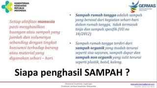 Siapa penghasil SAMPAH ?
• Sampah rumah tangga adalah sampah
yang berasal dari kegiatan sehari-hari
dalam rumah tangga, tidak termasuk
tinja dan sampah spesifik (UU no
18/2012)
• Sampah rumah tangga terdiri dari
sampah organik yang mudah terurai
seperti sisa sayuran, sampah dapur dan
sampah non organik yang sulit terurai
seperti plastik, botol, kaleng.
Setiap aktifitas manusia
pasti menghasilkan
buangan atau sampah yang
jumlah dan volumenya
sebanding dengan tingkat
konsumsi terhadap barang
atau material yang
digunakan sehari – hari.
 