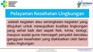 Pelayanan Kesehatan Lingkungan
adalah kegiatan atau serangkaian kegiatan yang
ditujukan untuk mewujudkan kualitas lingkungan
yang sehat baik dari aspek fisik, kimia, biologi,
maupun sosial guna mencegah penyakit dan/atau
gangguan kesehatan yang diakibatkan oleh faktor
risiko lingkungan
 