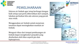 Saluran air limbah agar tetap berfungsi dengan
baik setiap saat perlu dibersihkan dari sampah,
lakukan perbaikan bila ada saluran yang pecah
atau retak.
Menggunakan air limbah untuk menyiram
tanaman dapat meningkatkan manfaat air
limbah.
Mengusir tikus dari tempat pembuangan air
limbah dapat menghindari penyakit yang
disebarkan oleh tikus seperti pes dan
leptospirosis.
PEMELIHARAAN
 