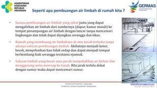 Seperti apa pembuangan air limbah di rumah kita ?
• Sarana pembuangan air limbah yang sehat yaitu yang dapat
mengalirkan air limbah dari sumbernya (dapur, kamar mandi) ke
tempat penampungan air limbah dengan lancar tanpa mencemari
lingkungan dan tidak dapat dijangkau serangga dan tikus.
• Rumah yang membuang air limbahnya di atas tanah terbuka tanpa
adanya saluran pembuangan limbah. Akibatnya menjadi kotor,
becek, menyebarkan bau tidak sedap dan dapat menjadi tempat
berkembang biak serangga terutama nyamuk.
• Saluran limbah yang bocor atau pecah menyebabkan air keluar dan
menggenang serta meresap ke tanah. Bila jarak terlalu dekat
dengan sumur maka dapat mencemari sumur.
 
