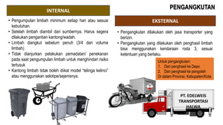 INTERNAL
EKSTERNAL
PT. EDELWEIS
TRANSPORTASI
HALWA
• Pengumpulan limbah minimum setiap hari atau sesuai
kebutuhan.
• Setelah limbah diambil dari sumbernya. Harus segera
dilakukan pengantian kantong/wadah.
• Limbah diangkut sebelum penuh (3/4 dari volume
limbah)
• Tidak dianjurkan pelakukan pemadatan/ penekanan
pada saat pengumpulan limbah untuk menghindari risiko
tertusuk
• Kantong limbah tidak boleh diikat model “telinga kelinci”
atau menggunakan selotipe/sejenisnya.
Untuk pengangkutan:
1. Dari penghasil ke Depo
2. Dari penghasil ke pengolah
Di dalam Provinsi, Kabupaten/Kota
• Pengangkutan dilakukan oleh jasa transporter yang
berizin.
• Pengangkutan yang dilakukan oleh penghasil limbah
bisa menggunakan kendaraan roda 3, sesuai
ketentuan yang berlaku.
PENGANGKUTAN
 