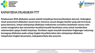 KAPAN REHA DILAKUKAN ????
Pelaksanaan RHA dilakukan sesaat setelah terjadinya bencana/keadaan darurat. Sedangkan
need assessment dilakukan secara terus menerus sesuai dengan kondisi yang ada termasuk
pasca bencana. Untuk selanjutnya dilakukan mekanisme survailans kesehatan secara rutin
untuk mengetahui dan memonitor kondisi/masalah kesehatan serta untuk memberikan
rekomendasi upaya tindak lanjutnya. Penilaian cepat masalah kesehatan lingkungan sekurang-
kurangnya dilakukan pada setiap tingkat desa/kelurahan dan selanjutnya dilakukan
rekapitulasi tingkat kecamatan, kabupaten/kota dan provinsi.
 