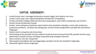 1. Jumlah korban luka / meninggal berdasarkan tempat tinggal, jenis kelamin dan umur.
2. Jumlah rumah yang rusak ringan/sedang/berat berdasarkan tempat/desa.
3. Perilaku penduduk sebagai akibat bencana (jenis pengungsian, pola makan, buang hajat, dan lainlain ).
4. Kondisi sanitasi berdasarkan tempat
5. Kondisi sistem pelayanan kesehatan seperti kantor dinas kesehatan setempat, rumah sakit, puskesmas,
puskesmas pembantu, peralatan dan petugasnya, terutama kaitan pengendalian penyakit dan penyehatan
lingkungan
6. Kondisi sistem transportasi dan komunikasi
7. Data tentang situasi penyakit menular sebelum terjadi bencana termasuk data KLB, penyakit tertentu yang
diperkirakan menjadi ancaman terhadap masyarakat yang mengalami bencana
8. Data surveilans rutin dan riwayat KLB
9. Data program pencegahan dan penanggulangan penyakit menular dan kesehatan lingkungan.
10. Kebutuhan logistik sanitasi lingkungan
DAFTAR ASSESSMENT:
 