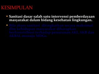 Sanitasi dasar salah satu intervensi pemberdayaan masyarakat dalam bidang kesehatan lingkungan. Bila akses sanitasi  ditingkatkan secara maksimal dlm kehidupan masyarakat diharapkan berkonstribusi terhadap penurunan AKI, AKB dan AKB AL  menuju MDGs. 