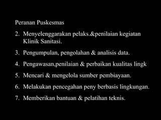 Peranan Puskesmas Menyelenggarakan pelaks.&penilaian kegiatan Klinik Sanitasi. Pengumpulan, pengolahan & analisis data. Pengawasan,penilaian & perbaikan kualitas lingk Mencari & mengelola sumber pembiayaan. Melakukan pencegahan peny berbasis lingkungan. Memberikan bantuan & pelatihan teknis. 