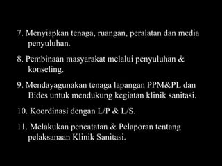 7. Menyiapkan tenaga, ruangan, peralatan dan media penyuluhan. 8. Pembinaan masyarakat melalui penyuluhan & konseling. 9. Mendayagunakan tenaga lapangan PPM&PL dan Bides untuk mendukung kegiatan klinik sanitasi. 10. Koordinasi dengan L/P & L/S. 11. Melakukan pencatatan & Pelaporan tentang pelaksanaan Klinik Sanitasi. 