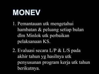 Pemantauan utk mengetahui hambatan & peluang setiap bulan dlm Minlok utk perbaikan pelaksanaan KS. Evaluasi secara L/P & L/S pada akhir tahun yg hasilnya utk penyusunan program kerja utk tahun berikutnya. 