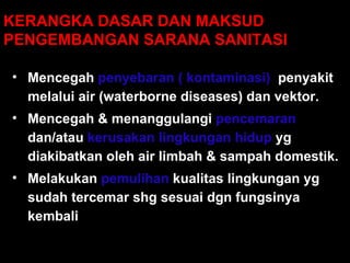KERANGKA DASAR DAN MAKSUD  PENGEMBANGAN SARANA SANITASI Mencegah  penyebaran ( kontaminasi)   penyakit melalui air (waterborne diseases) dan vektor.  Mencegah  &  menanggulangi   pencemaran  dan/atau  kerusakan lingkungan hidup  yg diakibatkan oleh  air limbah & sampah domestik .  Melakukan  pemulihan  kualitas lingkungan  yg sudah  tercemar  shg sesuai dgn fungsinya kembali 