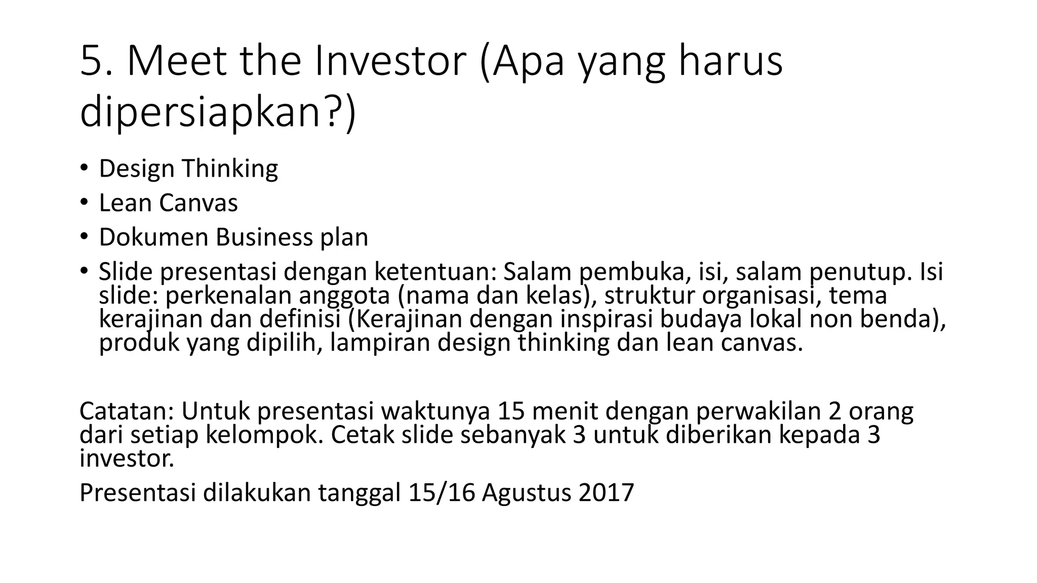5. Meet the Investor (Apa yang harus
dipersiapkan?)
• Design Thinking
• Lean Canvas
• Dokumen Business plan
• Slide presentasi dengan ketentuan: Salam pembuka, isi, salam penutup. Isi
slide: perkenalan anggota (nama dan kelas), struktur organisasi, tema
kerajinan dan definisi (Kerajinan dengan inspirasi budaya lokal non benda),
produk yang dipilih, lampiran design thinking dan lean canvas.
Catatan: Untuk presentasi waktunya 15 menit dengan perwakilan 2 orang
dari setiap kelompok. Cetak slide sebanyak 3 untuk diberikan kepada 3
investor.
Presentasi dilakukan tanggal 15/16 Agustus 2017
 