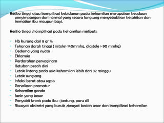 Resiko tinggi atau komplikasi kebidanan pada kehamilan merupakan keadaan
  penyimpangan dari normal yang secara langsung menyebabkan kesakitan dan
  kematian ibu maupun bayi.

Resiko tinggi /komplikasi pada kehamilan meliputi:

-   Hb kurang dari 8 gr %
-   Tekanan darah tinggi ( sistole> 140mmhg, diastole > 90 mmhg)
-   Oedema yang nyata
-   Eklamsia
-   Perdarahan pervaginam
-   Ketuban pecah dini
-   Letak lintang pada usia kehamilan lebih dari 32 minggu
-   Letak sungsang
-   Infeksi berat atau sepsis
-   Persalinan prematur
-   Kehamilan ganda
-   Janin yang besar
-   Penyakit kronis pada ibu : jantung, paru dll
-   Riwayat obstretri yang buruk ,riwayat bedah sesar dan komplikasi kehamilan
 