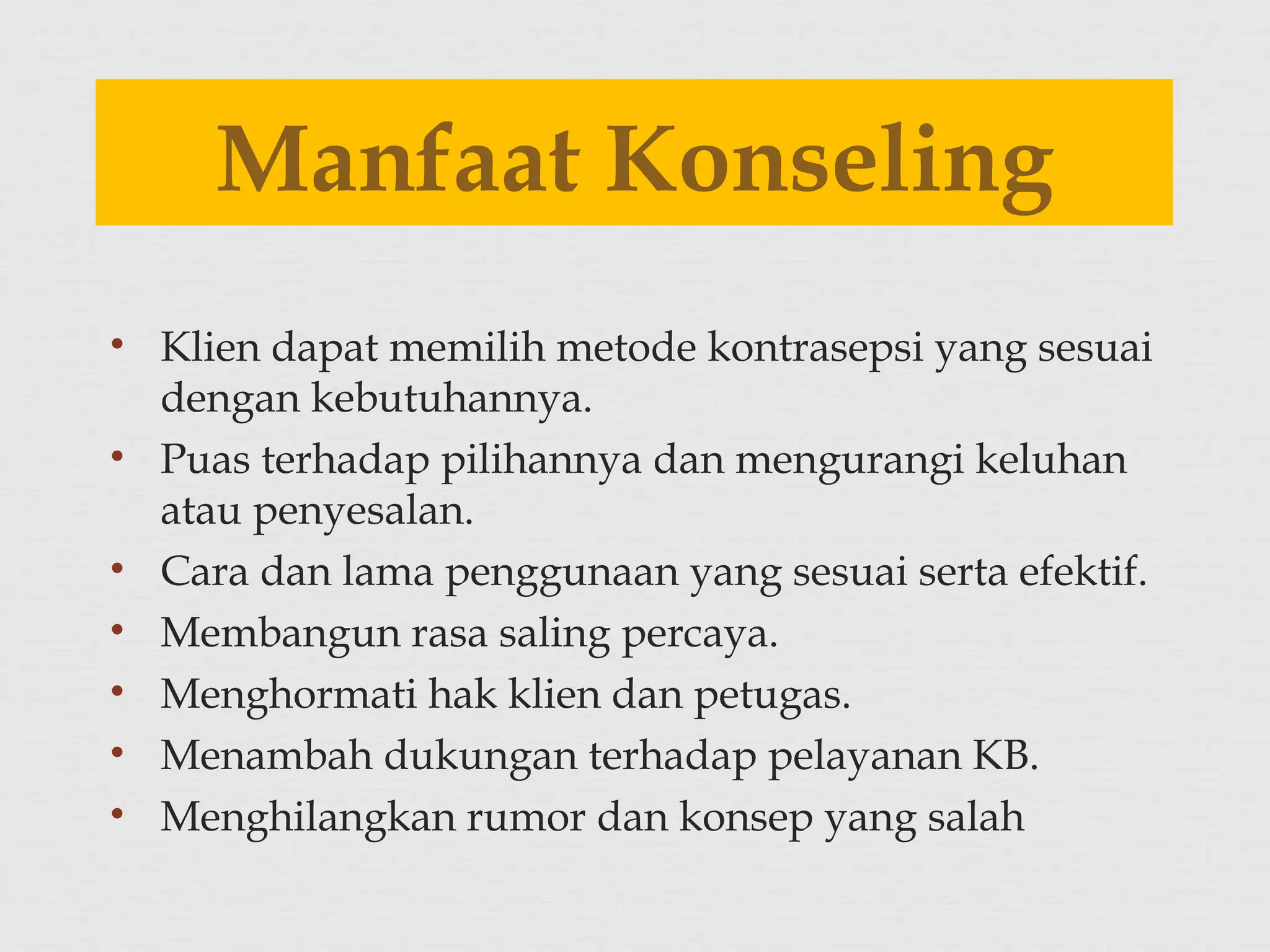 • Klien dapat memilih metode kontrasepsi yang sesuai
dengan kebutuhannya.
• Puas terhadap pilihannya dan mengurangi keluhan
atau penyesalan.
• Cara dan lama penggunaan yang sesuai serta efektif.
• Membangun rasa saling percaya.
• Menghormati hak klien dan petugas.
• Menambah dukungan terhadap pelayanan KB.
• Menghilangkan rumor dan konsep yang salah
Manfaat Konseling
 