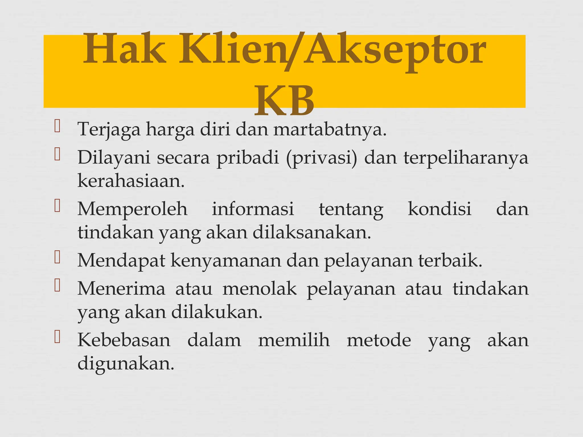  Terjaga harga diri dan martabatnya.
 Dilayani secara pribadi (privasi) dan terpeliharanya
kerahasiaan.
 Memperoleh informasi tentang kondisi dan
tindakan yang akan dilaksanakan.
 Mendapat kenyamanan dan pelayanan terbaik.
 Menerima atau menolak pelayanan atau tindakan
yang akan dilakukan.
 Kebebasan dalam memilih metode yang akan
digunakan.
Hak Klien/Akseptor
KB
 