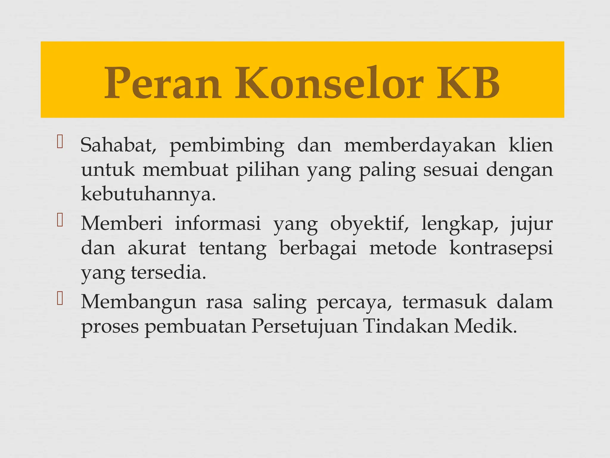  Sahabat, pembimbing dan memberdayakan klien
untuk membuat pilihan yang paling sesuai dengan
kebutuhannya.
 Memberi informasi yang obyektif, lengkap, jujur
dan akurat tentang berbagai metode kontrasepsi
yang tersedia.
 Membangun rasa saling percaya, termasuk dalam
proses pembuatan Persetujuan Tindakan Medik.
Peran Konselor KB
 