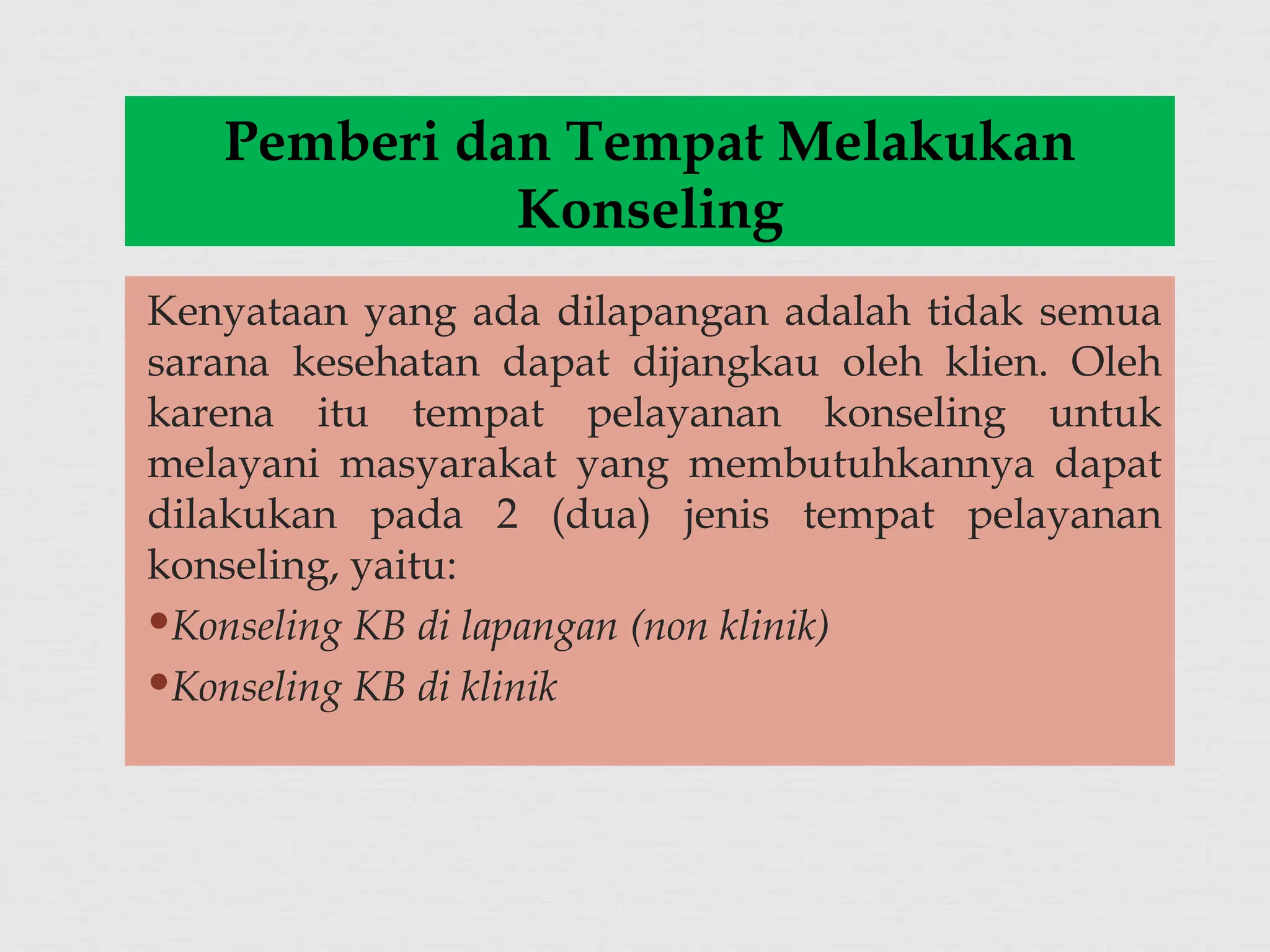 Kenyataan yang ada dilapangan adalah tidak semua
sarana kesehatan dapat dijangkau oleh klien. Oleh
karena itu tempat pelayanan konseling untuk
melayani masyarakat yang membutuhkannya dapat
dilakukan pada 2 (dua) jenis tempat pelayanan
konseling, yaitu:
Konseling KB di lapangan (non klinik)
Konseling KB di klinik
Pemberi dan Tempat Melakukan
Konseling
 
