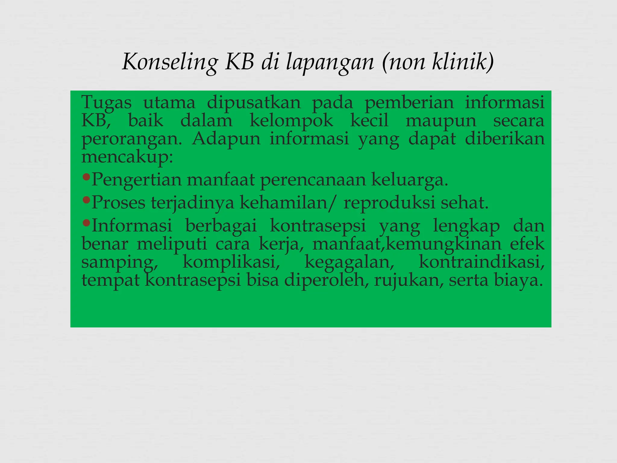 Tugas utama dipusatkan pada pemberian informasi
KB, baik dalam kelompok kecil maupun secara
perorangan. Adapun informasi yang dapat diberikan
mencakup:
Pengertian manfaat perencanaan keluarga.
Proses terjadinya kehamilan/ reproduksi sehat.
Informasi berbagai kontrasepsi yang lengkap dan
benar meliputi cara kerja, manfaat,kemungkinan efek
samping, komplikasi, kegagalan, kontraindikasi,
tempat kontrasepsi bisa diperoleh, rujukan, serta biaya.
Konseling KB di lapangan (non klinik)
 