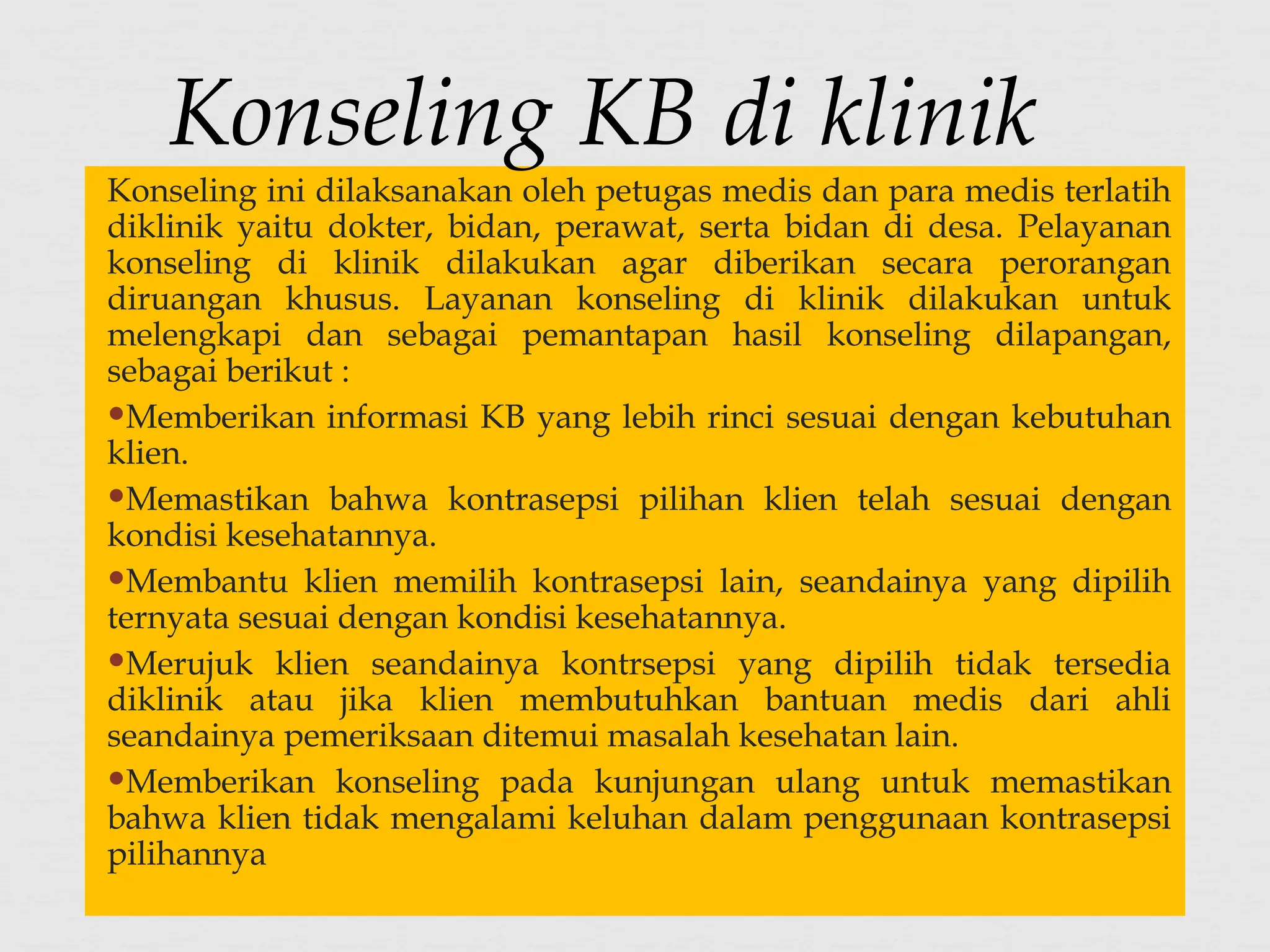 Konseling ini dilaksanakan oleh petugas medis dan para medis terlatih
diklinik yaitu dokter, bidan, perawat, serta bidan di desa. Pelayanan
konseling di klinik dilakukan agar diberikan secara perorangan
diruangan khusus. Layanan konseling di klinik dilakukan untuk
melengkapi dan sebagai pemantapan hasil konseling dilapangan,
sebagai berikut :
Memberikan informasi KB yang lebih rinci sesuai dengan kebutuhan
klien.
Memastikan bahwa kontrasepsi pilihan klien telah sesuai dengan
kondisi kesehatannya.
Membantu klien memilih kontrasepsi lain, seandainya yang dipilih
ternyata sesuai dengan kondisi kesehatannya.
Merujuk klien seandainya kontrsepsi yang dipilih tidak tersedia
diklinik atau jika klien membutuhkan bantuan medis dari ahli
seandainya pemeriksaan ditemui masalah kesehatan lain.
Memberikan konseling pada kunjungan ulang untuk memastikan
bahwa klien tidak mengalami keluhan dalam penggunaan kontrasepsi
pilihannya
Konseling KB di klinik
 