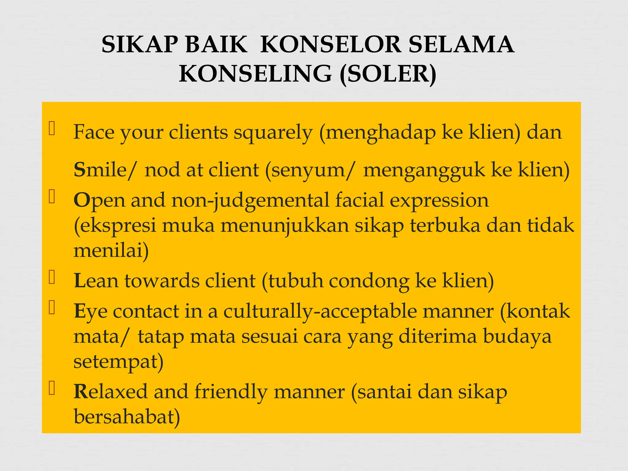  Face your clients squarely (menghadap ke klien) dan
Smile/ nod at client (senyum/ mengangguk ke klien)
 Open and non-judgemental facial expression
(ekspresi muka menunjukkan sikap terbuka dan tidak
menilai)
 Lean towards client (tubuh condong ke klien)
 Eye contact in a culturally-acceptable manner (kontak
mata/ tatap mata sesuai cara yang diterima budaya
setempat)
 Relaxed and friendly manner (santai dan sikap
bersahabat)
SIKAP BAIK KONSELOR SELAMA
KONSELING (SOLER)
 