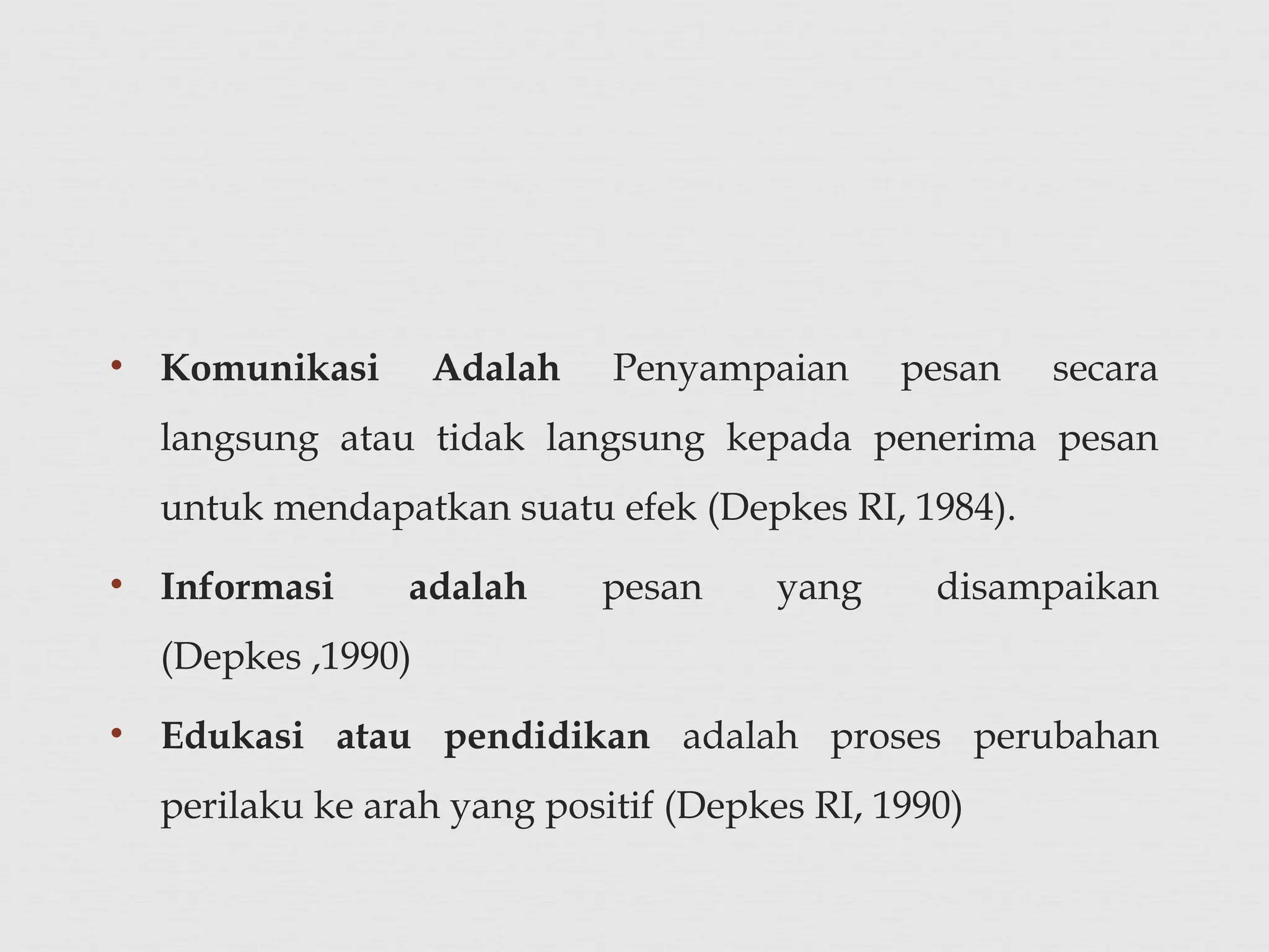 • Komunikasi Adalah Penyampaian pesan secara
langsung atau tidak langsung kepada penerima pesan
untuk mendapatkan suatu efek (Depkes RI, 1984).
• Informasi adalah pesan yang disampaikan
(Depkes ,1990)
• Edukasi atau pendidikan adalah proses perubahan
perilaku ke arah yang positif (Depkes RI, 1990)
 