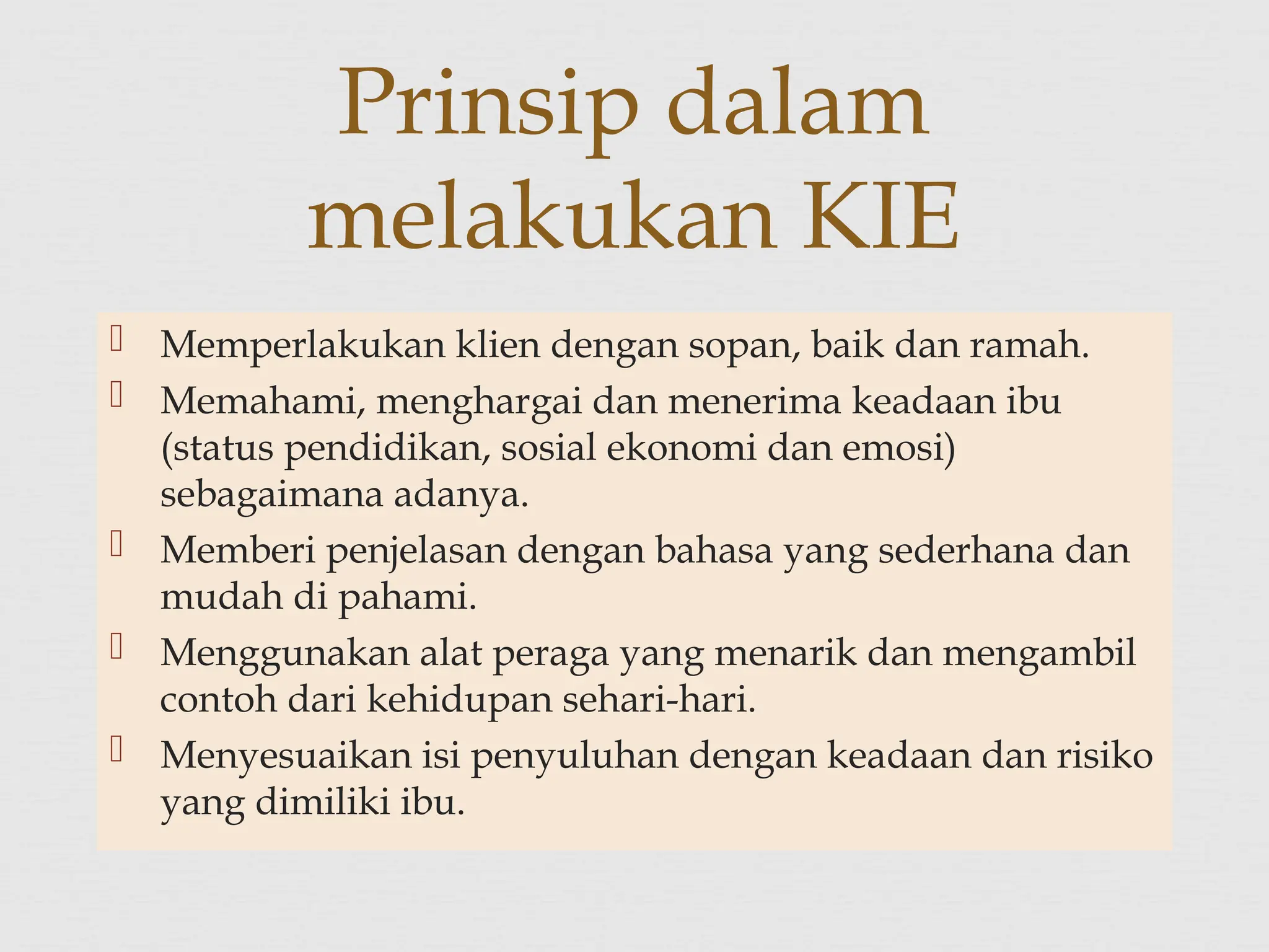  Memperlakukan klien dengan sopan, baik dan ramah.
 Memahami, menghargai dan menerima keadaan ibu
(status pendidikan, sosial ekonomi dan emosi)
sebagaimana adanya.
 Memberi penjelasan dengan bahasa yang sederhana dan
mudah di pahami.
 Menggunakan alat peraga yang menarik dan mengambil
contoh dari kehidupan sehari-hari.
 Menyesuaikan isi penyuluhan dengan keadaan dan risiko
yang dimiliki ibu.
Prinsip dalam
melakukan KIE
 