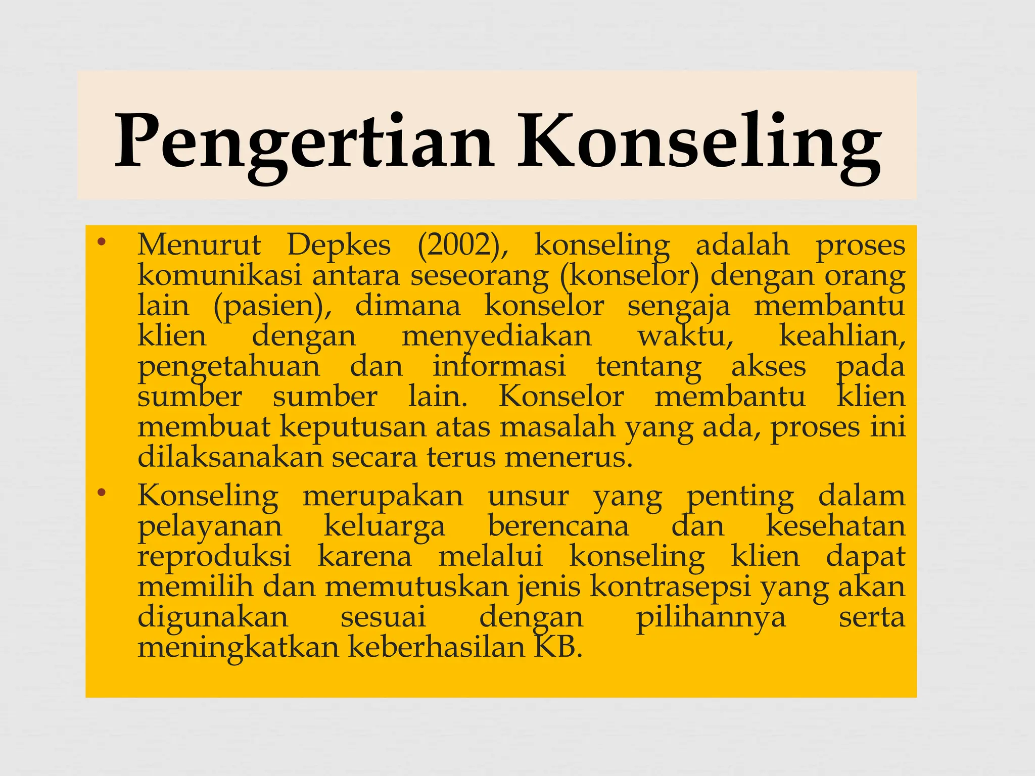 • Menurut Depkes (2002), konseling adalah proses
komunikasi antara seseorang (konselor) dengan orang
lain (pasien), dimana konselor sengaja membantu
klien dengan menyediakan waktu, keahlian,
pengetahuan dan informasi tentang akses pada
sumber sumber lain. Konselor membantu klien
membuat keputusan atas masalah yang ada, proses ini
dilaksanakan secara terus menerus.
• Konseling merupakan unsur yang penting dalam
pelayanan keluarga berencana dan kesehatan
reproduksi karena melalui konseling klien dapat
memilih dan memutuskan jenis kontrasepsi yang akan
digunakan sesuai dengan pilihannya serta
meningkatkan keberhasilan KB.
Pengertian Konseling
 