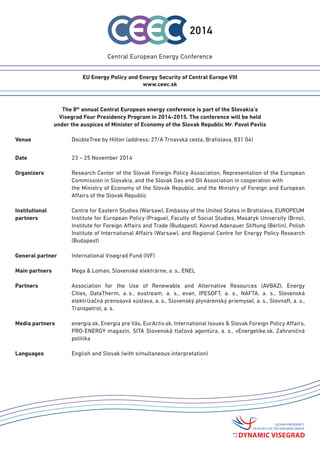 The 8th annual Central European Energy Conference is part of the Slovakia’s 
Visegrad Four Presidency Program in 2014-2015. The conference will be held 
under the auspices of Minister of Economy of the Slovak Republic Mr. Pavol Pavlis 
Venue DoubleTree by Hilton (address: 27/A Trnavská cesta, Bratislava, 831 04) 
Date 23 – 25 November 2014 
Organizers Research Center of the Slovak Foreign Policy Association, Representation of the European Commission in Slovakia, and the Slovak Gas and Oil Association in cooperation with 
the Ministry of Economy of the Slovak Republic, and the Ministry of Foreign and European Affairs of the Slovak Republic 
Institutional Centre for Eastern Studies (Warsaw), Embassy of the United States in Bratislava, EUROPEUM 
partners Institute for European Policy (Prague), Faculty of Social Studies, Masaryk University (Brno), Institute for Foreign Affairs and Trade (Budapest), Konrad Adenauer Stiftung (Berlin), Polish Institute of International Affairs (Warsaw), and Regional Centre for Energy Policy Research (Budapest) 
General partner International Visegrad Fund (IVF) 
Main partners Mega & Loman, Slovenské elektrárne, a. s., ENEL 
Partners Association for the Use of Renewable and Alternative Resources (AVBAZ), Energy Cities, DataTherm, a. s., eustream, a. s., evan, IPESOFT, a. s., NAFTA, a. s., Slovenská elektrizačná prenosová sústava, a. s., Slovenský plynárenský priemysel, a. s., Slovnaft, a. s., Transpetrol, a. s. 
Media partners energia.sk, energiaprevas.sk, energie-portal.sk, EurActiv.sk, International Issues & Slovak Foreign Policy Affairs, PRO-ENERGY magazín, SITA Slovenská tlačová agentúra, a. s., vEnergetike.sk, Zahraničná politika 
Languages English and Slovak (with simultaneous interpretation) 
EU Energy Policy and Energy Security of Central Europe VIII 
www.ceec.sk  