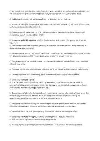 c) Nie dopuścimy, by zrównano małżeństwa z innymi związkami seksualnymi i semiseksualnymi.
Ten status prawny przyznawany może być wyłącznie związkom mogącym płodzić dzieci.
d) Każdy będzie miał wybór ubezpieczyć się – w dowolnej firmie – lub nie.
e) Wszystkie pieniądze z prywatyzacji (prowadzonej uczciwie, z licytacji!) będziemy przekazywać
na Fundusz Ubezpieczeń Społecznych.
f) Z przymusowych nadwyżek (p. IV 2 ) będziemy spłacać zadłużenie i w razie konieczności
dopłacać do byłych klientów ZUS i KRUS
2. Uznajemy wolność osobistą – której fundamentem jest zasada “Chcącemu nie dzieje się
krzywda”:
a) Państwo stosować będzie politykę represji w stosunku do przestępców – a nie prewencji w
stosunku do wszystkich ludzi.
b) Habeas corpus: osoba zatrzymana najpóźniej do godziny 9.tej następnego dnia będzie musiała
być dostarczona sądowi, który może postanowić o dalszym jej zatrzymaniu.
c) Osoba posądzona nie musi się tłumaczyć, również w sprawach podatkowych; to jej musi być
udowodniona wina.
d) Człowiek będzie miał prawo i środki by bronić się przed napaścią. Nie może być za to karany.
e) Umowy prywatne oraz testamenty, będą pod ochroną prawa i będą niewzruszalne.
3. Uznajemy wolność słowa:
a) Przez wolność słowa rozumiemy swobodę podawania prawdziwych faktów i wyrażania
własnych, choćby najskrajniejszych, opinii. Nie dotyczy to obrażania ludzi, używania na forum
publicznym nieparlamentarnego słownictwa itp.
b) Gwarantujemy tajemnicę korespondencji – obejmującą również informacje płynące przez Sieć
do określonych odbiorców. Karalne może być wyłącznie dystrybuowanie informacji na
powszechnie dostępnych stronach, w miejscach publicznych itp.
c) Za niedopuszczalne uważamy cenzurowanie pod różnymi pretekstami mediów, szczególnie
internetu; swoboda krytyki władz jest jednym z fundamentów wolnego państwa.
d) Będziemy starać się mieć jak najwięcej prywatnych mediów wszelkiego rodzaju.
4. Uznajemy wolność religijną, wartości chrześcijańskie i tradycje katolickie:
a) Kościoły muszą być autonomiczne względem państwa.
b) Nie dopuścimy do prawnej dyskryminacji ateistów i osób wyznań nie-chrześcijańskich.
 