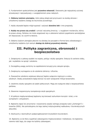 5. Fundamentem społeczeństwa jest prywatna własność. Dokonamy jak najszybciej uczciwej
prywatyzacji i reprywatyzacji, z uwzględnieniem praw nabytych.
6. Oddamy ludziom pieniądze, które płacą dotąd pod przymusem na służbę zdrowia i
umożliwimy każdemu dostęp do lecznictwa prywatnego.
7. Każdy obywatel będzie mógł kupować i zażywać dowolne leki i inne preparaty.
8. Każdy ma prawo się urodzić i umrzeć naturalną śmiercią – z wyjątkiem morderców, którzy
to prawo utracą. Państwo nie może angażować się w ułatwianie ludziom popełniania samobójstwa
ani dopuszczać, by czynili to lekarze.
9. Oddamy ludziom pieniądze płacone na oświatę (na początek w formie bonu oświatowego) i
umożliwimy każdemu tym samym dostęp do dobrej prywatnej oświaty.
III. Polityka zagraniczna, obronność i
bezpieczeństwo
1. Zwiększymy o połowę wydatki na wojsko, policję i służby specjalne. Dotyczy to zarówno żołdu,
jak i wydatków na sprzęt i szkolenie.
2. Szczególną uwagę zwrócimy na zapobieżenie korupcji przy zakupie sprzętu.
3. Zwiększymy wymagania co do szkolenia żołnierzy i oficerów.
4. Powszechne szkolenie wojskowe dotyczyć będzie wyłącznie mężczyzn w wieku
szkolnym. Osoby przeszkolone będą tworzyć na wzór szwajcarski milicje terytorialne.
5. Uwolnimy służby specjalne od zadań politycznych. Mają one wyłącznie dbać o bezpieczeństwo
państwa.
6. Starannie rozgraniczymy kompetencje służb specjalnych.
7. W polityce międzynarodowej będziemy się kierować rachunkiem korzyści i strat, a nie
sympatiami i antypatiami.
8. Będziemy dążyć do utrzymania i rozszerzenia zasady wolnego przejazdu ludzi („Schengen”) i
towarów (EOG). Nie potrzebujemy do tego żadnej instytucjonalnej nadbudowy i biurokratycznych
absurdów.
9. Skończymy z bezmyślnym podporządkowaniem brukselskim biurokratom.
10. Będziemy co do litery wypełniać zobowiązania międzynarodowe i traktatowe; nie będziemy
naiwnie robić tego, do czego nie byliśmy zobowiązani.
 