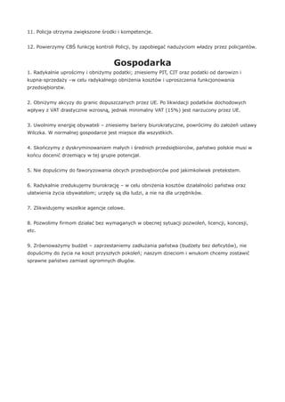 11. Policja otrzyma zwiększone środki i kompetencje.
12. Powierzymy CBŚ funkcję kontroli Policji, by zapobiegać nadużyciom władzy przez policjantów.
Gospodarka
1. Radykalnie uprościmy i obniżymy podatki; zniesiemy PIT, CIT oraz podatki od darowizn i
kupna-sprzedaży –w celu radykalnego obniżenia kosztów i uproszczenia funkcjonowania
przedsiębiorstw.
2. Obniżymy akcyzy do granic dopuszczanych przez UE. Po likwidacji podatków dochodowych
wpływy z VAT drastycznie wzrosną, jednak minimalny VAT (15%) jest narzucony przez UE.
3. Uwolnimy energię obywateli – zniesiemy bariery biurokratyczne, powrócimy do założeń ustawy
Wilczka. W normalnej gospodarce jest miejsce dla wszystkich.
4. Skończymy z dyskryminowaniem małych i średnich przedsiębiorców, państwo polskie musi w
końcu docenić drzemiący w tej grupie potencjał.
5. Nie dopuścimy do faworyzowania obcych przedsiębiorców pod jakimkolwiek pretekstem.
6. Radykalnie zredukujemy biurokrację – w celu obniżenia kosztów działalności państwa oraz
ułatwienia życia obywatelom; urzędy są dla ludzi, a nie na dla urzędników.
7. Zlikwidujemy wszelkie agencje celowe.
8. Pozwolimy firmom działać bez wymaganych w obecnej sytuacji pozwoleń, licencji, koncesji,
etc.
9. Zrównoważymy budżet – zaprzestaniemy zadłużania państwa (budżety bez deficytów), nie
dopuścimy do życia na koszt przyszłych pokoleń; naszym dzieciom i wnukom chcemy zostawić
sprawne państwo zamiast ogromnych długów.
 
