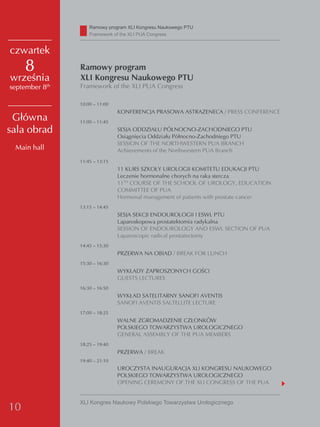 Ramowy program XLI Kongresu Naukowego PTU
                    Framework of the XLI PUA Congress


czwartek
     8          Ramowy program
września        XLI Kongresu Naukowego PTU
september 8th   Framework of the XLI PUA Congress

                10:00 – 11:00
                                KONFERENCJA PRASOWA ASTRAZENECA / PRESS CONFERENCE
 Główna         11:00 – 11:45
sala obrad                      SESJA ODDZIAŁU PÓŁNOCNO-ZACHODNIEGO PTU
                                Osiągnięcia Oddziału Północno-Zachodniego PTU
                                SESSION OF THE NORTHWESTERN PUA BRANCH
 Main hall                      Achievements of the Northwestern PUA Branch
                11:45 – 13:15
                                11 KURS SZKOŁY UROLOGII KOMITETU EDUKACJI PTU
                                Leczenie hormonalne chorych na raka stercza
                                11TH COURSE OF THE SCHOOL OF UROLOGY, EDUCATION
                                COMMITTEE OF PUA
                                Hormonal management of patients with prostate cancer
                13:15 – 14:45
                                SESJA SEKCJI ENDOUROLOGII I ESWL PTU
                                Laparoskopowa prostatektomia radykalna
                                SESSION OF ENDOUROLOGY AND ESWL SECTION OF PUA
                                Laparoscopic radical prostatectomy
                14:45 – 15:30
                                PRZERWA NA OBIAD / BREAK FOR LUNCH
                15:30 – 16:30
                                WYKŁADY ZAPROSZONYCH GOŚCI
                                GUESTS LECTURES
                16:30 – 16:50
                                WYKŁAD SATELITARNY SANOFI AVENTIS
                                SANOFI AVENTIS SALTELLITE LECTURE
                17:00 – 18:25
                                WALNE ZGROMADZENIE CZŁONKÓW
                                POLSKIEGO TOWARZYSTWA UROLOGICZNEGO
                                GENERAL ASSEMBLY OF THE PUA MEMBERS
                18:25 – 19:40
                                PRZERWA / BREAK
                19:40 – 21:10
                                UROCZYSTA INAUGURACJA XLI KONGRESU NAUKOWEGO
                                POLSKIEGO TOWARZYSTWA UROLOGICZNEGO
                                OPENING CEREMONY OF THE XLI CONGRESS OF THE PUA


                XLI Kongres Naukowy Polskiego Towarzystwa Urologicznego
10
 