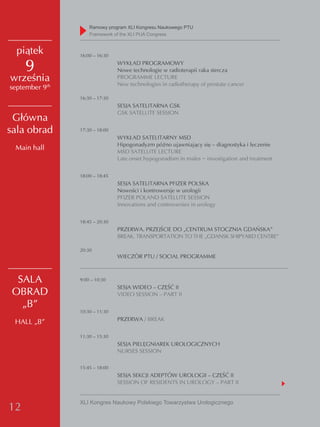 Ramowy program XLI Kongresu Naukowego PTU
                    Framework of the XLI PUA Congress


  piątek        16:00 – 16:30

     9                          WYKŁAD PROGRAMOWY
                                Nowe technologie w radioterapii raka stercza
września                        PROGRAMME LECTURE
                                New technologies in radiotherapy of prostate cancer
september 9th
                16:30 – 17:30
                                SESJA SATELITARNA GSK
                                GSK SATELLITE SESSION
 Główna
sala obrad      17:30 – 18:00
                                WYKŁAD SATELITARNY MSD
                                Hipogonadyzm późno ujawniający się – diagnostyka i leczenie
 Main hall                      MSD SATELLITE LECTURE
                                Late onset hypogonadism in males − investigation and treatment


                18:00 – 18:45
                                SESJA SATELITARNA PFIZER POLSKA
                                Nowości i kontrowersje w urologii
                                PFIZER POLAND SATELLITE SESSION
                                Innovations and controversies in urology


                18:45 – 20:30
                                PRZERWA. PRZEJŚCIE DO „CENTRUM STOCZNIA GDAŃSKA”
                                BREAK. TRANSPORTATION TO THE „GDANSK SHIPYARD CENTRE”

                20:30
                                WIECZÓR PTU / SOCIAL PROGRAMME



  SALA          9:00 – 10:30
                                SESJA WIDEO – CZĘŚĆ II
 OBRAD                          VIDEO SESSION – PART II
   „B”
                10:30 – 11:30
                                PRZERWA / BREAK
 HALL „B”
                11:30 – 15:30
                                SESJA PIELĘGNIAREK UROLOGICZNYCH
                                NURSES SESSION

                15:45 – 18:00
                                SESJA SEKCJI ADEPTÓW UROLOGII – CZĘŚĆ II
                                SESSION OF RESIDENTS IN UROLOGY – PART II


                XLI Kongres Naukowy Polskiego Towarzystwa Urologicznego
12
 