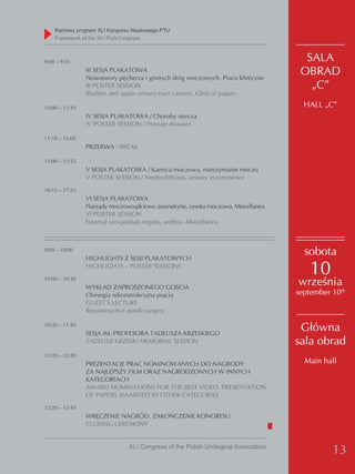 Ramowy program XLI Kongresu Naukowego PTU
    Framework of the XLI PUA Congress



9:00 – 9:55                                                                         SALA
                III SESJA PLAKATOWA
                Nowotwory pęcherza i górnych dróg moczowych. Prace kliniczne
                                                                                   OBRAD
                III POSTER SESSION                                                   „C”
                Bladder and upper urinary tract cancers. Clinical papers

10:00 – 11:10                                                                       HALL „C”
                IV SESJA PLAKATOWA / Choroby stercza
                IV POSTER SESSION / Prostate diseases

11:10 – 15:00
                PRZERWA / BREAK

15:00 – 15:55
                V SESJA PLAKATOWA / Kamica moczowa, nietrzymanie moczu
                V POSTER SESSION / Nephrolithiasis, urinary incontinence
16:15 – 17:25
                VI SESJA PLAKATOWA
                Narządy moczowo-płciowe zewnętrzne, cewka moczowa. Miscellanea
                VI POSTER SESSION
                External uro-genitals organs, urethra. Miscellanea



9:00 – 10:00
                HIGHLIGHTS Z SESJI PLAKATOWYCH
                                                                                    sobota
                HIGHLIGHTS – POSTER SESSIONS
                                                                                      10
10:00 – 10:30
                WYKŁAD ZAPROSZONEGO GOŚCIA
                                                                                  września
                Chirurgia rekonstrukcyjna prącia                                  september 10th
                GUEST’S LECTURE
                Reconstructive penile surgery

10:30 – 11:20
                SESJA IM. PROFESORA TADEUSZA KRZESKIEGO
                                                                                   Główna
                TADEUSZ KRZESKI MEMORIAL SESSION                                  sala obrad
11:20 – 12:20
                PREZENTACJE PRAC NOMINOWANYCH DO NAGRODY                            Main hall
                ZA NAJLEPSZY FILM ORAZ NAGRODZONYCH W INNYCH
                KATEGORIACH
                AWARD NOMINATIONS FOR THE BEST VIDEO. PRESENTATION
                OF PAPERS AWARDED IN OTHER CATEGORIES
12:20 – 12:45
                WRĘCZENIE NAGRÓD. ZAKOŃCZENIE KONGRESU
                CLOSING CEREMONY


                              XLI Congress of the Polish Urological Association
                                                                                            13
 